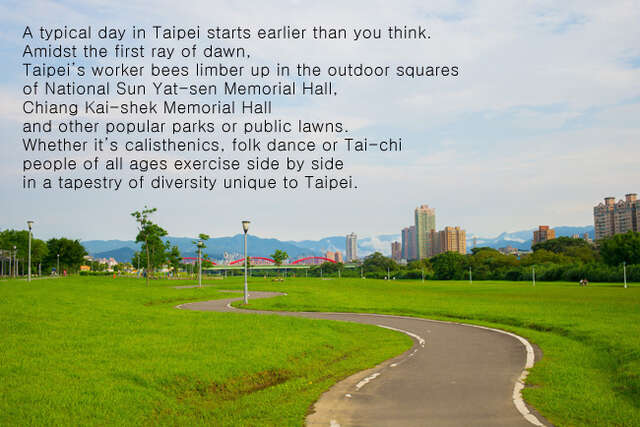 A typical day in Taipei starts earlier than you think. 
          Amidst the first ray of dawn,
          Taipei's worker bees limber up in the outdoor squares 
          of National Sun Yat-sen Memorial Hall,
          Chiang Kai-shek Memorial Hall and other popular parks or public lawns. 
          Whether it's calisthenics, folk dance or Tai-chi 
          people of all ages exercise side by side 
          in a tapestry of diversity unique to Taipei.
          